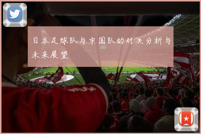 日本足球队与中国队的对决分析与未来展望