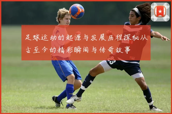 足球运动的起源与发展历程探秘从古至今的精彩瞬间与传奇故事
