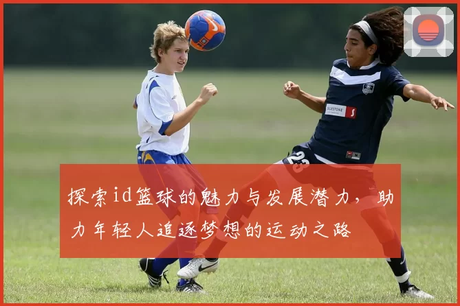 探索id篮球的魅力与发展潜力，助力年轻人追逐梦想的运动之路